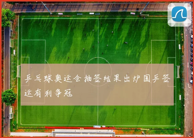 乒乓球奥运会抽签结果出炉国乒签运有利争冠