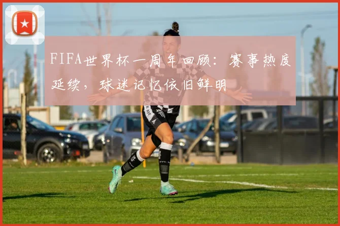 FIFA世界杯一周年回顾：赛事热度延续，球迷记忆依旧鲜明