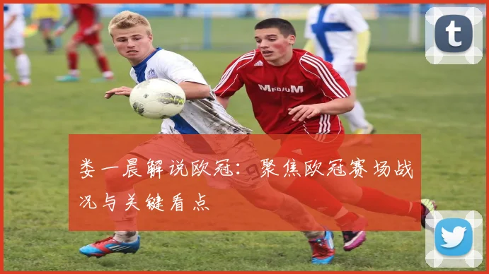 娄一晨解说欧冠:聚焦欧冠赛场战况与关键看点