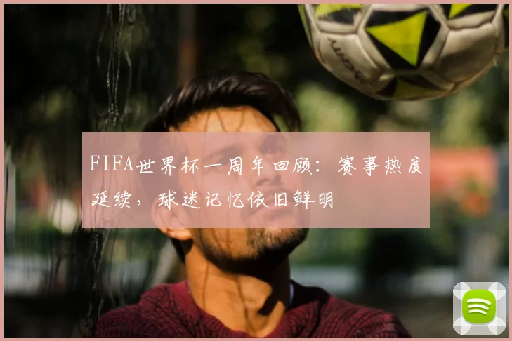 FIFA世界杯一周年回顾:赛事热度延续,球迷记忆依旧鲜明