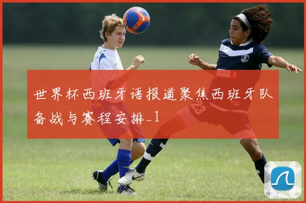 世界杯西班牙语报道聚焦西班牙队备战与赛程安排_1