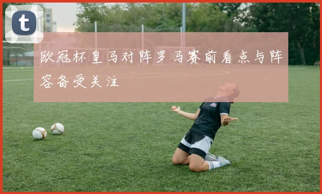 欧冠杯皇马对阵罗马赛前看点与阵容备受关注